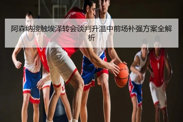 阿森纳接触埃泽转会谈判升温中前场补强方案全解析