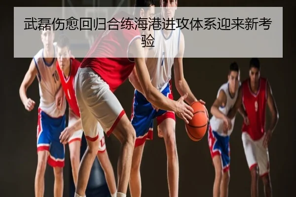 武磊伤愈回归合练海港进攻体系迎来新考验