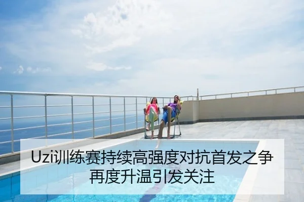 Uzi训练赛持续高强度对抗首发之争再度升温引发关注