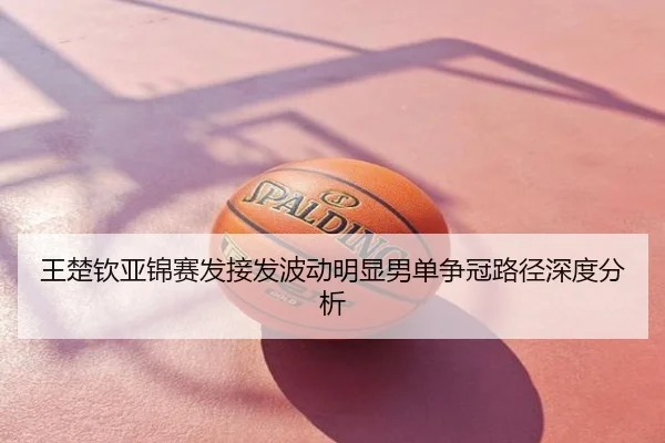 王楚钦亚锦赛发接发波动明显男单争冠路径深度分析