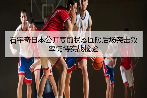 石宇奇日本公开赛前状态回暖后场突击效率仍待实战检验