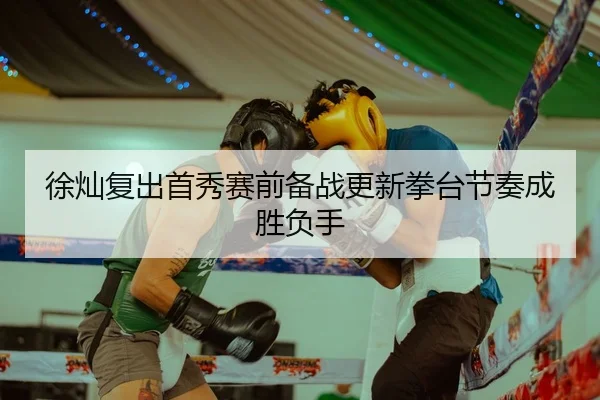 徐灿复出首秀赛前备战更新拳台节奏成胜负手