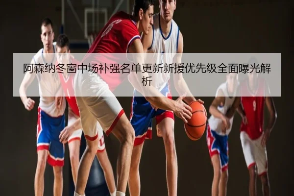 阿森纳冬窗中场补强名单更新新援优先级全面曝光解析