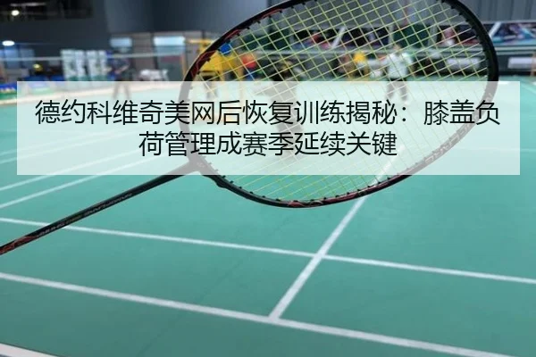 德约科维奇美网后恢复训练揭秘：膝盖负荷管理成赛季延续关键