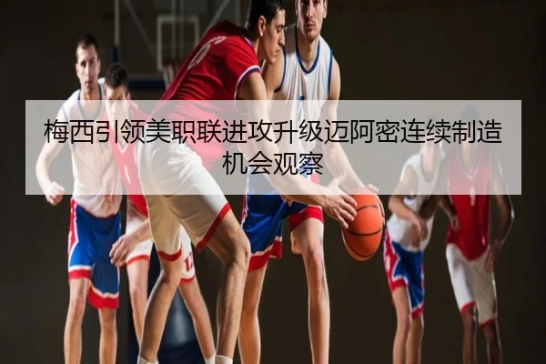 梅西引领美职联进攻升级迈阿密连续制造机会观察